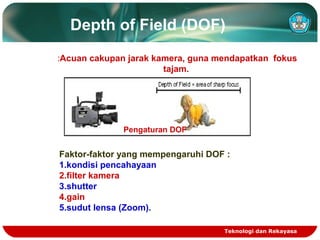 Depth of Field (DOF)
:Acuan cakupan jarak kamera, guna mendapatkan fokus
tajam.

Pengaturan DOF

Faktor-faktor yang mempengaruhi DOF :
1.kondisi pencahayaan
2.filter kamera
3.shutter
4.gain
5.sudut lensa (Zoom).
Teknologi dan Rekayasa

 