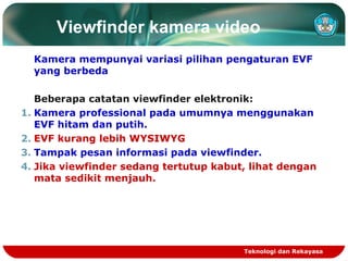 Viewfinder kamera video
Kamera mempunyai variasi pilihan pengaturan EVF
yang berbeda
Beberapa catatan viewfinder elektronik:
1. Kamera professional pada umumnya menggunakan
EVF hitam dan putih.
2. EVF kurang lebih WYSIWYG
3. Tampak pesan informasi pada viewfinder.
4. Jika viewfinder sedang tertutup kabut, lihat dengan
mata sedikit menjauh.

Teknologi dan Rekayasa

 