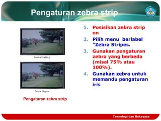 Pengaturan zebra strip
1. Posisikan zebra strip
on
2. Pilih menu berlabel
"Zebra Stripes.
3. Gunakan pengaturan
zebra yang berbeda
(misal 75% atau
100%).
4. Gunakan zebra untuk
memandu pengaturan
iris
Pengaturan zebra strip

Teknologi dan Rekayasa

 