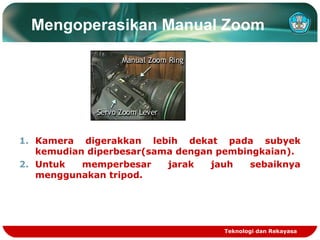 Mengoperasikan Manual Zoom

1. Kamera digerakkan lebih dekat pada subyek
kemudian diperbesar(sama dengan pembingkaian).
2. Untuk
memperbesar
jarak
jauh
sebaiknya
menggunakan tripod.

Teknologi dan Rekayasa

 