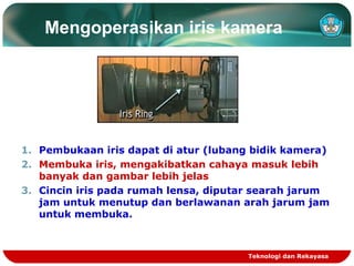 Mengoperasikan iris kamera

1. Pembukaan iris dapat di atur (lubang bidik kamera)
2. Membuka iris, mengakibatkan cahaya masuk lebih
banyak dan gambar lebih jelas
3. Cincin iris pada rumah lensa, diputar searah jarum
jam untuk menutup dan berlawanan arah jarum jam
untuk membuka.

Teknologi dan Rekayasa

 
