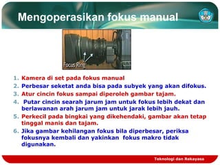 Mengoperasikan fokus manual

1.
2.
3.
4.

Kamera di set pada fokus manual
Perbesar seketat anda bisa pada subyek yang akan difokus.
Atur cincin fokus sampai diperoleh gambar tajam.
Putar cincin searah jarum jam untuk fokus lebih dekat dan
berlawanan arah jarum jam untuk jarak lebih jauh.
5. Perkecil pada bingkai yang dikehendaki, gambar akan tetap
tinggal manis dan tajam.
6. Jika gambar kehilangan fokus bila diperbesar, periksa
fokusnya kembali dan yakinkan fokus makro tidak
digunakan.
Teknologi dan Rekayasa

 