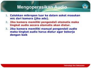 Mengoperasikan Audio
1. Colokkan mikropon luar ke dalam soket masukan
mic dari kamera (jika ada).
2. Jika kamera memiliki pengendali otomatis maka
tingkat audio secara otomatis akan diatur.
3. Jika kamera memiliki manual pengendali audio
maka tingkat audio harus diatur agar bekerja
dengan baik

Teknologi dan Rekayasa

 
