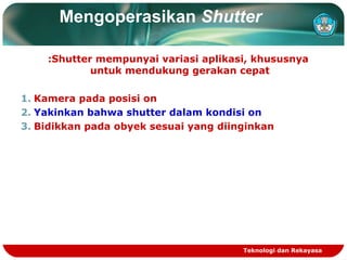 Mengoperasikan Shutter
:Shutter mempunyai variasi aplikasi, khususnya
untuk mendukung gerakan cepat
1. Kamera pada posisi on
2. Yakinkan bahwa shutter dalam kondisi on
3. Bidikkan pada obyek sesuai yang diinginkan

Teknologi dan Rekayasa

 
