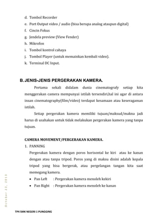 TP4 SMK NEGERI 1 PUNGGING
October23,2013
d. Tombol Recorder
e. Port Output video / audio (bisa berupa analog ataupun digital)
f. Cincin Fokus
g. Jendela preview (View Fender)
h. Mikrofon
i. Tombol kontrol cahaya
j. Tombol Player (untuk memainkan kembali video).
k. Terminal DC Input.
B.JENIS-JENIS PERGERAKAN KAMERA.
Pertama sekali didalam dunia cinematografy setiap kita
menggerakan camera mempunyai istilah tersendiri,hal ini agar di antara
insan cinematography(film/video) terdapat kesamaan atau keseragaman
istilah.
Setiap pergerakan kamera memiliki tujuan/maksud/makna jadi
harus di usahakan untuk tidak melakukan pergerakan kamera yang tanpa
tujuan.
CAMERA MOVEMENT/PERGERAKAN KAMERA.
1. PANNING
Pergerakan kamera dengan poros horisontal ke kiri atau ke kanan
dengan atau tanpa tripod. Poros yang di maksu disini adalah kepala
tripod yang bisa bergerak, atau pergelangan tangan kita saat
memegang kamera.
 Pan Left : Pergerakan kamera menoleh kekiri
 Pan Right : Pergerakan kamera menoleh ke kanan
 
