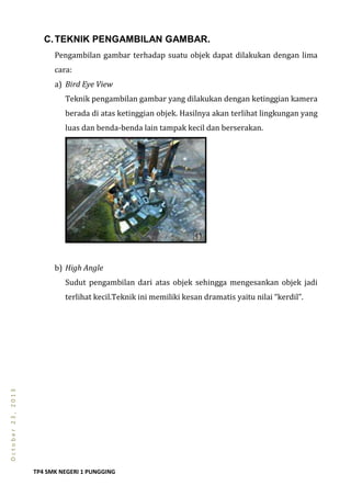 TP4 SMK NEGERI 1 PUNGGING
October23,2013
C.TEKNIK PENGAMBILAN GAMBAR.
Pengambilan gambar terhadap suatu objek dapat dilakukan dengan lima
cara:
a) Bird Eye View
Teknik pengambilan gambar yang dilakukan dengan ketinggian kamera
berada di atas ketinggian objek. Hasilnya akan terlihat lingkungan yang
luas dan benda-benda lain tampak kecil dan berserakan.
b) High Angle
Sudut pengambilan dari atas objek sehingga mengesankan objek jadi
terlihat kecil.Teknik ini memiliki kesan dramatis yaitu nilai “kerdil”.
 