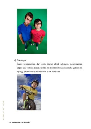 TP4 SMK NEGERI 1 PUNGGING
October23,2013
c) Low Angle
Sudut pengambilan dari arah bawah objek sehingga mengesankan
objek jadi terlihat besar.Teknik ini memiliki kesan dramatis yaitu nilai
agung/ prominance, berwibawa, kuat, dominan.
 