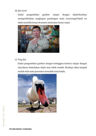 TP4 SMK NEGERI 1 PUNGGING
October23,2013
d) Eye Level
Sudut pengambilan gambar sejajar dengan objek.Hasilnya
memperlihatkan tangkapan pandangan mata seseorang.Teknik ini
tidak memiliki kesan dramatis melainkan kesan wajar.
e) Frog Eye
Sudut pengambilan gambar dengan ketinggian kamera sejajar dengan
alas/dasar kedudukan objek atau lebih rendah. Hasilnya akan tampak
seolah-olah mata penonton mewakili mata katak.
 
