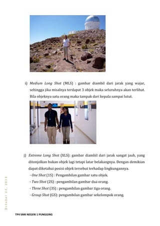 TP4 SMK NEGERI 1 PUNGGING
October23,2013
i) Medium Long Shot (MLS) : gambar diambil dari jarak yang wajar,
sehingga jika misalnya terdapat 3 objek maka seluruhnya akan terlihat.
Bila objeknya satu orang maka tampak dari kepala sampai lutut.
j) Extreme Long Shot (XLS): gambar diambil dari jarak sangat jauh, yang
ditonjolkan bukan objek lagi tetapi latar belakangnya. Dengan demikian
dapat diketahui posisi objek tersebut terhadap lingkungannya.
· One Shot (1S) : Pengambilan gambar satu objek.
· Two Shot (2S) : pengambilan gambar dua orang.
· Three Shot (3S) : pengambilan gambar tiga orang.
· Group Shot (GS): pengambilan gambar sekelompok orang.
 