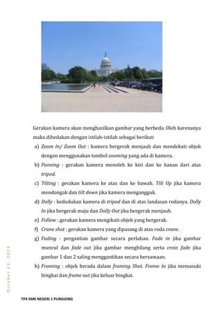 TP4 SMK NEGERI 1 PUNGGING
October23,2013
Gerakan kamera akan menghasilkan gambar yang berbeda. Oleh karenanya
maka dibedakan dengan istilah-istilah sebagai berikut:
a) Zoom In/ Zoom Out : kamera bergerak menjauh dan mendekati objek
dengan menggunakan tombol zooming yang ada di kamera.
b) Panning : gerakan kamera menoleh ke kiri dan ke kanan dari atas
tripod.
c) Tilting : gerakan kamera ke atas dan ke bawah. Tilt Up jika kamera
mendongak dan tilt down jika kamera mengangguk.
d) Dolly : kedudukan kamera di tripod dan di atas landasan rodanya. Dolly
In jika bergerak maju dan Dolly Out jika bergerak menjauh.
e) Follow : gerakan kamera mengikuti objek yang bergerak.
f) Crane shot : gerakan kamera yang dipasang di atas roda crane.
g) Fading : pergantian gambar secara perlahan. Fade in jika gambar
muncul dan fade out jika gambar menghilang serta cross fade jika
gambar 1 dan 2 saling menggantikan secara bersamaan.
h) Framing : objek berada dalam framing Shot. Frame In jika memasuki
bingkai dan frame out jika keluar bingkai.
 