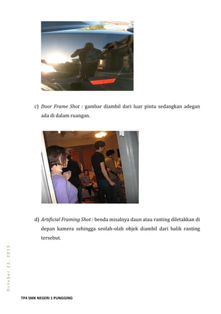 TP4 SMK NEGERI 1 PUNGGING
October23,2013
c) Door Frame Shot : gambar diambil dari luar pintu sedangkan adegan
ada di dalam ruangan.
d) Artificial Framing Shot : benda misalnya daun atau ranting diletakkan di
depan kamera sehingga seolah-olah objek diambil dari balik ranting
tersebut.
 