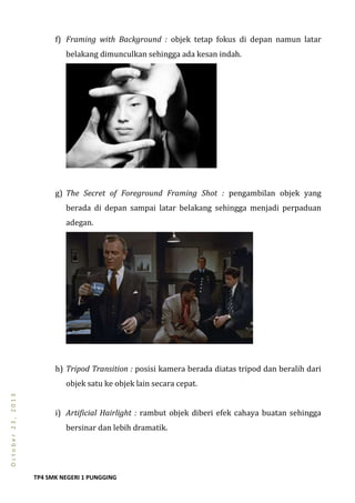 TP4 SMK NEGERI 1 PUNGGING
October23,2013
f) Framing with Background : objek tetap fokus di depan namun latar
belakang dimunculkan sehingga ada kesan indah.
g) The Secret of Foreground Framing Shot : pengambilan objek yang
berada di depan sampai latar belakang sehingga menjadi perpaduan
adegan.
h) Tripod Transition : posisi kamera berada diatas tripod dan beralih dari
objek satu ke objek lain secara cepat.
i) Artificial Hairlight : rambut objek diberi efek cahaya buatan sehingga
bersinar dan lebih dramatik.
 
