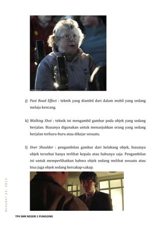 TP4 SMK NEGERI 1 PUNGGING
October23,2013
j) Fast Road Effect : teknik yang diambil dari dalam mobil yang sedang
melaju kencang.
k) Walking Shot : teknik ini mengambil gambar pada objek yang sedang
berjalan. Biasanya digunakan untuk menunjukkan orang yang sedang
berjalan terburu-buru atau dikejar sesuatu.
l) Over Shoulder : pengambilan gambar dari belakang objek, biasanya
objek tersebut hanya terlihat kepala atau bahunya saja. Pengambilan
ini untuk memperlihatkan bahwa objek sedang melihat sesuatu atau
bisa juga objek sedang bercakap-cakap.
 