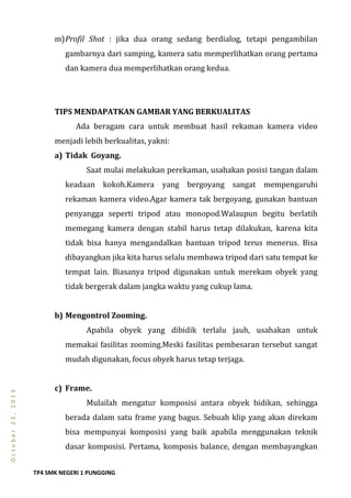 TP4 SMK NEGERI 1 PUNGGING
October23,2013
m)Profil Shot : jika dua orang sedang berdialog, tetapi pengambilan
gambarnya dari samping, kamera satu memperlihatkan orang pertama
dan kamera dua memperlihatkan orang kedua.
TIPS MENDAPATKAN GAMBAR YANG BERKUALITAS
Ada beragam cara untuk membuat hasil rekaman kamera video
menjadi lebih berkualitas, yakni:
a) Tidak Goyang.
Saat mulai melakukan perekaman, usahakan posisi tangan dalam
keadaan kokoh.Kamera yang bergoyang sangat mempengaruhi
rekaman kamera video.Agar kamera tak bergoyang, gunakan bantuan
penyangga seperti tripod atau monopod.Walaupun begitu berlatih
memegang kamera dengan stabil harus tetap dilakukan, karena kita
tidak bisa hanya mengandalkan bantuan tripod terus menerus. Bisa
dibayangkan jika kita harus selalu membawa tripod dari satu tempat ke
tempat lain. Biasanya tripod digunakan untuk merekam obyek yang
tidak bergerak dalam jangka waktu yang cukup lama.
b) Mengontrol Zooming.
Apabila obyek yang dibidik terlalu jauh, usahakan untuk
memakai fasilitas zooming.Meski fasilitas pembesaran tersebut sangat
mudah digunakan, focus obyek harus tetap terjaga.
c) Frame.
Mulailah mengatur komposisi antara obyek bidikan, sehingga
berada dalam satu frame yang bagus. Sebuah klip yang akan direkam
bisa mempunyai komposisi yang baik apabila menggunakan teknik
dasar komposisi. Pertama, komposis balance, dengan membayangkan
 