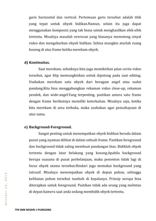 TP4 SMK NEGERI 1 PUNGGING
October23,2013
garis horizontal dan vertical. Pertemuan garis tersebut adalah titik
yang tepat untuk obyek bidikan.Namun, selain itu juga dapat
menggunakan komposisi yang tak biasa untuk menghasilkan efek-efek
tertentu. Misalnya masalah overscan yang biasanya memotong sinyal
video dan mengaburkan obyek bidikan. Sebisa mungkin aturlah ruang
kosong di atas frame ketika merekam obyek.
d) Kontinuitas.
Saat merekam, sebaiknya kita juga memikirkan jalan cerita video
tersebut, agar klip memungkinkan untuk dipotong pada saat editing.
Usahakan merekam satu obyek dari beragam angel atau sudut
pandang.Kita bisa menggabungkan rekaman video close-up, rekaman
pendek, dan wide-angel.Yang terpenting, pastikan antara satu frame
dengan frame berikutnya memiliki keterkaitan. Misalnya saja, ketika
kita merekam di area terbuka, maka usahakan agar pencahayaan di
atur sama.
e) Background-Foreground.
Sangat penting untuk menempatkan obyek bidikan berada dalam
posisi yang nyaman dilihat di dalam sebuah frame. Pastikan foreground
dan background tidak saling membuat pandangan bias. Bidiklah obyek
tertentu dengan latar belakang yang kosong.Apabila background
berupa suasana di pusat perbelanjaan, maka penonton tidak lagi di
focus obyek utama tersebut.Hindari juga memakai background yang
intrusif. Misalnya menempatkan obyek di depan pohon, sehingga
kelihatan pohon tersebut tumbuh di kepalanya. Prinsip serupa bisa
diterapkan untuk foreground. Pastikan tidak ada orang yang melintas
di depan kamera saat anda sedang membidik obyek tertentu.
 