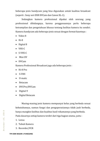 TP4 SMK NEGERI 1 PUNGGING
October23,2013
beberapa jenis handycam yang bisa digunakan untuk kualitas broadcast
(seperti : Sony seri DSR DVCam dan Canon XL-1).
Sedangkan kamera professional dipakai oleh seorang yang
professional dibidangnya, karena penggunaannya perlu beberapa
ketrampilan dan pengetahuan khusus tentang fasilitas kamera itu sendiri.
Kamera handycam ada beberapa jenis sesuai dengan format kasetnya :
 Video 8
 Hi-8
 Digital 8
 VHS-C
 S-VHS-C
 Mini DV
 DVCam
Kamera Professional Broadcast juga ada beberapa jenis :
 Hi-8 Pro
 S-VHS
 U-matic
 Betacam
 DVCPro/DVCam
 Digital-9
 Digital Betacam
Masing-masing jenis kamera mempunyai kelas yang berbeda sesuai
kebutuhannya, namun fungsi dan pengoperasiannya tidak jauh berbeda,
hanya mungkin fasilitas dan kualitas hasil rekamannya yang berbeda.
Pada dasarnya setiap kamera terdiri dari tiga bagian utama, yaitu :
1. Lensa
2. Tubuh Kamera
3. Recorder/VCR
 