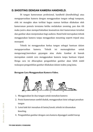 TP4 SMK NEGERI 1 PUNGGING
October23,2013
D.SHOOTING DENGAN KAMERA HANDHELD.
Di tangan kameraman profesional, handheld (handholding) atau
mengoperasikan kamera dengan menggunakan tangan sebagi tumpuan,
efek ini mungkin akan terlihat bagus namun ketikan dilakukan oleh
kameraman pemula terutama ketika melakukan zooming, pan dan tilt
maka justru akan memperliahatkan keamatiran dari kameraman tersebut
dan gambar akan menjemukan bagi audiens. Hand-held merupakan tehnik
menggunakan kamera tanpa menggunkan mounting seperti tripod atau
monopod.
Tehnik ini menggunakan kedua tangan sebagai bantuan dalam
mengoperasikan kamera. Tehnik ini memungkinkan untuk
mengurangi/mereduce goyangan atau shake. Gambar di bawah
merupakan contoh cara menggunakan kamera tanpa bantuan tripod.
Denga cara ini diharapkan pengambilan gambar akan lebih stabil
walaupun pengambilan gambar dilakukan dalam waktu yang lama.
Beragam Cara Menggunakan Kamera Video.
1. Menggunakan ke dua tangan untuk menahan kamera
2. Posisi kameraman sambil duduk, menggunakan lutut sebagai penahan
tangan
3. Lutut kaki kiri menahan di lantai/tanah, tehnik ini dinamakan
kneeling.
4. Pengambilan gambar dengan cara kamera dipanggul sambil tiarap
 