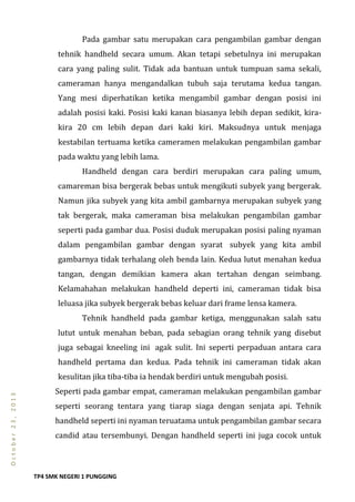 TP4 SMK NEGERI 1 PUNGGING
October23,2013
Pada gambar satu merupakan cara pengambilan gambar dengan
tehnik handheld secara umum. Akan tetapi sebetulnya ini merupakan
cara yang paling sulit. Tidak ada bantuan untuk tumpuan sama sekali,
cameraman hanya mengandalkan tubuh saja terutama kedua tangan.
Yang mesi diperhatikan ketika mengambil gambar dengan posisi ini
adalah posisi kaki. Posisi kaki kanan biasanya lebih depan sedikit, kira-
kira 20 cm lebih depan dari kaki kiri. Maksudnya untuk menjaga
kestabilan tertuama ketika cameramen melakukan pengambilan gambar
pada waktu yang lebih lama.
Handheld dengan cara berdiri merupakan cara paling umum,
camareman bisa bergerak bebas untuk mengikuti subyek yang bergerak.
Namun jika subyek yang kita ambil gambarnya merupakan subyek yang
tak bergerak, maka cameraman bisa melakukan pengambilan gambar
seperti pada gambar dua. Posisi duduk merupakan posisi paling nyaman
dalam pengambilan gambar dengan syarat subyek yang kita ambil
gambarnya tidak terhalang oleh benda lain. Kedua lutut menahan kedua
tangan, dengan demikian kamera akan tertahan dengan seimbang.
Kelamahahan melakukan handheld deperti ini, cameraman tidak bisa
leluasa jika subyek bergerak bebas keluar dari frame lensa kamera.
Tehnik handheld pada gambar ketiga, menggunakan salah satu
lutut untuk menahan beban, pada sebagian orang tehnik yang disebut
juga sebagai kneeling ini agak sulit. Ini seperti perpaduan antara cara
handheld pertama dan kedua. Pada tehnik ini cameraman tidak akan
kesulitan jika tiba-tiba ia hendak berdiri untuk mengubah posisi.
Seperti pada gambar empat, cameraman melakukan pengambilan gambar
seperti seorang tentara yang tiarap siaga dengan senjata api. Tehnik
handheld seperti ini nyaman teruatama untuk pengambilan gambar secara
candid atau tersembunyi. Dengan handheld seperti ini juga cocok untuk
 
