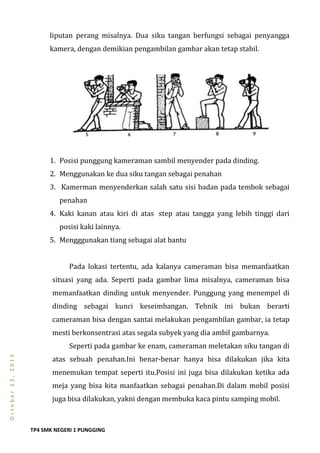 TP4 SMK NEGERI 1 PUNGGING
October23,2013
liputan perang misalnya. Dua siku tangan berfungsi sebagai penyangga
kamera, dengan demikian pengambilan gambar akan tetap stabil.
1. Posisi punggung kameraman sambil menyender pada dinding.
2. Menggunakan ke dua siku tangan sebagai penahan
3. Kamerman menyenderkan salah satu sisi badan pada tembok sebagai
penahan
4. Kaki kanan atau kiri di atas step atau tangga yang lebih tinggi dari
posisi kaki lainnya.
5. Mengggunakan tiang sebagai alat bantu
Pada lokasi tertentu, ada kalanya cameraman bisa memanfaatkan
situasi yang ada. Seperti pada gambar lima misalnya, cameraman bisa
memanfaatkan dinding untuk menyender. Punggung yang menempel di
dinding sebagai kunci keseimbangan. Tehnik ini bukan berarti
cameraman bisa dengan santai melakukan pengambilan gambar, ia tetap
mesti berkonsentrasi atas segala subyek yang dia ambil gambarnya.
Seperti pada gambar ke enam, cameraman meletakan siku tangan di
atas sebuah penahan.Ini benar-benar hanya bisa dilakukan jika kita
menemukan tempat seperti itu.Posisi ini juga bisa dilakukan ketika ada
meja yang bisa kita manfaatkan sebagai penahan.Di dalam mobil posisi
juga bisa dilakukan, yakni dengan membuka kaca pintu samping mobil.
 