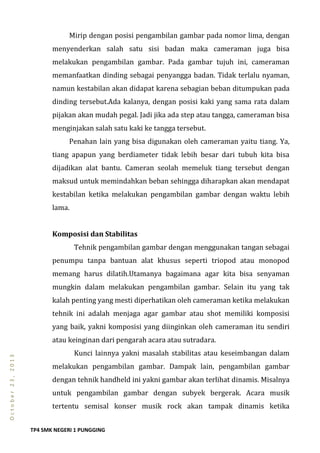 TP4 SMK NEGERI 1 PUNGGING
October23,2013
Mirip dengan posisi pengambilan gambar pada nomor lima, dengan
menyenderkan salah satu sisi badan maka cameraman juga bisa
melakukan pengambilan gambar. Pada gambar tujuh ini, cameraman
memanfaatkan dinding sebagai penyangga badan. Tidak terlalu nyaman,
namun kestabilan akan didapat karena sebagian beban ditumpukan pada
dinding tersebut.Ada kalanya, dengan posisi kaki yang sama rata dalam
pijakan akan mudah pegal. Jadi jika ada step atau tangga, cameraman bisa
menginjakan salah satu kaki ke tangga tersebut.
Penahan lain yang bisa digunakan oleh cameraman yaitu tiang. Ya,
tiang apapun yang berdiameter tidak lebih besar dari tubuh kita bisa
dijadikan alat bantu. Cameran seolah memeluk tiang tersebut dengan
maksud untuk memindahkan beban sehingga diharapkan akan mendapat
kestabilan ketika melakukan pengambilan gambar dengan waktu lebih
lama.
Komposisi dan Stabilitas
Tehnik pengambilan gambar dengan menggunakan tangan sebagai
penumpu tanpa bantuan alat khusus seperti triopod atau monopod
memang harus dilatih.Utamanya bagaimana agar kita bisa senyaman
mungkin dalam melakukan pengambilan gambar. Selain itu yang tak
kalah penting yang mesti diperhatikan oleh cameraman ketika melakukan
tehnik ini adalah menjaga agar gambar atau shot memiliki komposisi
yang baik, yakni komposisi yang diinginkan oleh cameraman itu sendiri
atau keinginan dari pengarah acara atau sutradara.
Kunci lainnya yakni masalah stabilitas atau keseimbangan dalam
melakukan pengambilan gambar. Dampak lain, pengambilan gambar
dengan tehnik handheld ini yakni gambar akan terlihat dinamis. Misalnya
untuk pengambilan gambar dengan subyek bergerak. Acara musik
tertentu semisal konser musik rock akan tampak dinamis ketika
 