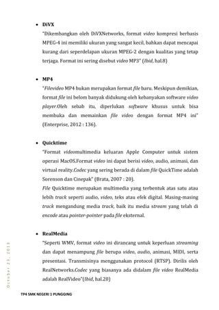 TP4 SMK NEGERI 1 PUNGGING
October23,2013
 DiVX
“Dikembangkan oleh DiVXNetworks, format video kompresi berbasis
MPEG-4 ini memiliki ukuran yang sangat kecil, bahkan dapat mencapai
kurang dari seperdelapan ukuran MPEG-2 dengan kualitas yang tetap
terjaga. Format ini sering disebut video MP3” (Ibid, hal.8)
 MP4
“Filevideo MP4 bukan merupakan format file baru. Meskipun demikian,
format file ini belom banyak didukung oleh kebanyakan software video
player.Oleh sebab itu, diperlukan software khusus untuk bisa
membuka dan memainkan file video dengan format MP4 ini”
(Enterprise, 2012 : 136).
 Quicktime
“Format videomultimedia keluaran Apple Computer untuk sistem
operasi MacOS.Format video ini dapat berisi video, audio, animasi, dan
virtual reality.Codec yang sering berada di dalam file QuickTime adalah
Sorenson dan Cinepak” (Brata, 2007 : 20).
File Quicktime merupakan multimedia yang terbentuk atas satu atau
lebih track seperti audio, video, teks atau efek digital. Masing-masing
track mengandung media track, baik itu media stream yang telah di
encode atau pointer-pointer pada file eksternal.
 RealMedia
“Seperti WMV, format video ini dirancang untuk keperluan streaming
dan dapat menampung file berupa video, audio, animasi, MIDI, serta
presentasi. Transmisinya menggunakan protocol (RTSP). Dirilis oleh
RealNetworks.Codec yang biasanya ada didalam file video RealMedia
adalah RealVideo”(Ibid, hal.20)
 