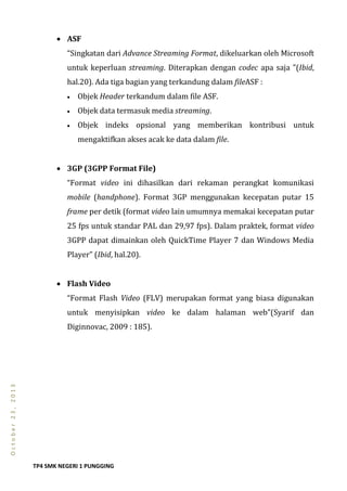 TP4 SMK NEGERI 1 PUNGGING
October23,2013
 ASF
“Singkatan dari Advance Streaming Format, dikeluarkan oleh Microsoft
untuk keperluan streaming. Diterapkan dengan codec apa saja ”(Ibid,
hal.20). Ada tiga bagian yang terkandung dalam fileASF :
 Objek Header terkandum dalam file ASF.
 Objek data termasuk media streaming.
 Objek indeks opsional yang memberikan kontribusi untuk
mengaktifkan akses acak ke data dalam file.
 3GP (3GPP Format File)
“Format video ini dihasilkan dari rekaman perangkat komunikasi
mobile (handphone). Format 3GP menggunakan kecepatan putar 15
frame per detik (format video lain umumnya memakai kecepatan putar
25 fps untuk standar PAL dan 29,97 fps). Dalam praktek, format video
3GPP dapat dimainkan oleh QuickTime Player 7 dan Windows Media
Player” (Ibid, hal.20).
 Flash Video
“Format Flash Video (FLV) merupakan format yang biasa digunakan
untuk menyisipkan video ke dalam halaman web”(Syarif dan
Diginnovac, 2009 : 185).
 