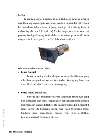 TP4 SMK NEGERI 1 PUNGGING
October23,2013
1. LENSA
Lensa mempunyai fungsi untuk memilih bidang pandang tertentu
dan ditangkap secara optik yang menghasilkan gambar dan diteruskan
ke permukaan tabung kamera (yang nantinya oleh tabung kamera
diubah lagi dari optik ke elektrik).Ada beberapa jenis lensa menurut
panjang fokalnya.Panjang fokal adalah jarak antara pusat optik lensa
dengan titik di mana gambar terlihat dalam keadaan focus.
Ada beberapa jenis lensa, yaitu :
 Lensa Normal
Lensa ini sering disebut dengan lensa standart.Gambar yang
dihasilkan dengan lensa normal ini memberi kesan yang biasa dan
datar.Tidak ada efek distorsi atau melengkung.
 Lensa Wide/Sudut Lebar
Disebut lensa sudut lebar karena jangkauan dari subyek yang
bisa ditangkap oleh lensa cukup lebar, sebagai gambaran dengan
menggunakan lensa sudut lebar, kita tidak perlu mundur mengambil
jarak karena ada beberapa bagian yang tidak tertangkap lensa,
terutama pada pengambilan gambar grup shot, arsitektur,
keramaian sebuah pasar, dan lain-lain.
 