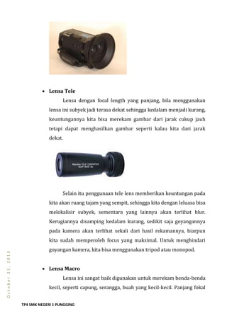 TP4 SMK NEGERI 1 PUNGGING
October23,2013
 Lensa Tele
Lensa dengan focal length yang panjang, bila menggunakan
lensa ini subyek jadi terasa dekat sehingga kedalam menjadi kurang,
keuntungannya kita bisa merekam gambar dari jarak cukup jauh
tetapi dapat menghasilkan gambar seperti kalau kita dari jarak
dekat.
Selain itu penggunaan tele lens memberikan keuntungan pada
kita akan ruang tajam yang sempit, sehingga kita dengan leluasa bisa
melokalisir subyek, sementara yang lainnya akan terlihat blur.
Kerugiannya disamping kedalam kurang, sedikit saja goyangannya
pada kamera akan terlihat sekali dari hasil rekamannya, biarpun
kita sudah memperoleh focus yang maksimal. Untuk menghindari
goyangan kamera, kita bisa menggunakan tripod atau monopod.
 Lensa Macro
Lensa ini sangat baik digunakan untuk merekam benda-benda
kecil, seperti capung, serangga, buah yang kecil-kecil. Panjang fokal
 