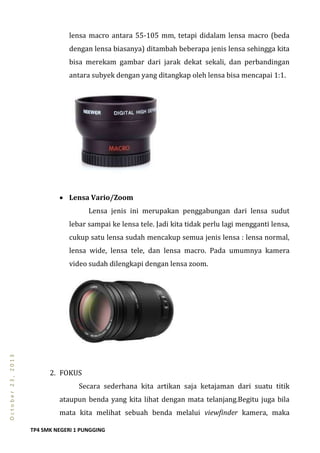 TP4 SMK NEGERI 1 PUNGGING
October23,2013
lensa macro antara 55-105 mm, tetapi didalam lensa macro (beda
dengan lensa biasanya) ditambah beberapa jenis lensa sehingga kita
bisa merekam gambar dari jarak dekat sekali, dan perbandingan
antara subyek dengan yang ditangkap oleh lensa bisa mencapai 1:1.
 Lensa Vario/Zoom
Lensa jenis ini merupakan penggabungan dari lensa sudut
lebar sampai ke lensa tele. Jadi kita tidak perlu lagi mengganti lensa,
cukup satu lensa sudah mencakup semua jenis lensa : lensa normal,
lensa wide, lensa tele, dan lensa macro. Pada umumnya kamera
video sudah dilengkapi dengan lensa zoom.
2. FOKUS
Secara sederhana kita artikan saja ketajaman dari suatu titik
ataupun benda yang kita lihat dengan mata telanjang.Begitu juga bila
mata kita melihat sebuah benda melalui viewfinder kamera, maka
 