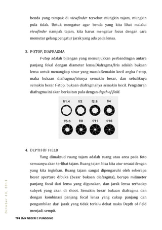 TP4 SMK NEGERI 1 PUNGGING
October23,2013
benda yang tampak di viewfinder tersebut mungkin tajam, mungkin
pula tidak. Untuk mengatur agar benda yang kita lihat malalui
viewfinder nampak tajam, kita harus mengatur focus dengan cara
memutar gelang pengatur jarak yang ada pada lensa.
3. F-STOP, DIAFRAGMA
F-stop adalah bilangan yang menunjukkan perbandingan antara
panjang fokal dengan diameter lensa.Diafragma/Iris adalah bukaan
lensa untuk menangkap sinar yang masuk.Semakin kecil angka f-stop,
maka bukaan diafragma/irisnya semakin besar, dan sebaliknya
semakin besar f-stop, bukaan diafragmanya semakin kecil. Pengaturan
diafragma ini akan berkaitan pula dengan depth of field.
4. DEPTH OF FIELD
Yang dimaksud ruang tajam adalah ruang atau area pada foto
semuanya akan terlihat tajam. Ruang tajam bisa kita atur sesuai dengan
yang kita inginkan. Ruang tajam sangat dipengaruhi oleh seberapa
besar aperture dibuka (besar bukaan diafragma), berapa milimeter
panjang focal dari lensa yang digunakan, dan jarak lensa terhadap
subyek yang akan di shoot. Semakin besar bukaan diafragma dan
dengan kombinasi panjang focal lensa yang cukup panjang dan
pengambilan dari jarak yang tidak terlalu dekat maka Depth of field
menjadi sempit.
 
