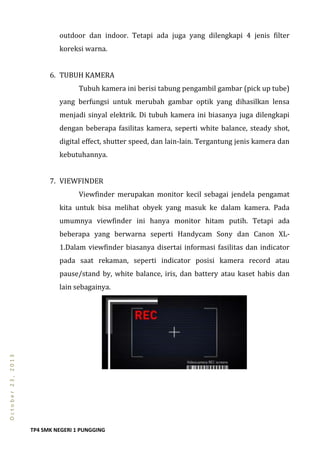 TP4 SMK NEGERI 1 PUNGGING
October23,2013
outdoor dan indoor. Tetapi ada juga yang dilengkapi 4 jenis filter
koreksi warna.
6. TUBUH KAMERA
Tubuh kamera ini berisi tabung pengambil gambar (pick up tube)
yang berfungsi untuk merubah gambar optik yang dihasilkan lensa
menjadi sinyal elektrik. Di tubuh kamera ini biasanya juga dilengkapi
dengan beberapa fasilitas kamera, seperti white balance, steady shot,
digital effect, shutter speed, dan lain-lain. Tergantung jenis kamera dan
kebutuhannya.
7. VIEWFINDER
Viewfinder merupakan monitor kecil sebagai jendela pengamat
kita untuk bisa melihat obyek yang masuk ke dalam kamera. Pada
umumnya viewfinder ini hanya monitor hitam putih. Tetapi ada
beberapa yang berwarna seperti Handycam Sony dan Canon XL-
1.Dalam viewfinder biasanya disertai informasi fasilitas dan indicator
pada saat rekaman, seperti indicator posisi kamera record atau
pause/stand by, white balance, iris, dan battery atau kaset habis dan
lain sebagainya.
 