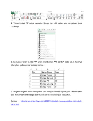 4. Tekan tombol "B" untuk mengatur Border dan pilih salah satu pengaturan jenis
bordernya
5. Kemudian tekan tombol "A" untuk memberikan "All Border" pada tabel, hasilnya
ditunjukan pada gambar sebagai berikut :
6. Langkah-langkah diatas merupakan cara mengatur border / jenis garis. Rekan-rekan
bisa menambahkan berbagai atribut pada tabel sesuai dengan kebutuhan.
Sumber : https://www.sinau-thewe.com/2020/01/bisakah-mengoperasikan-microshoft-
excel.html
 