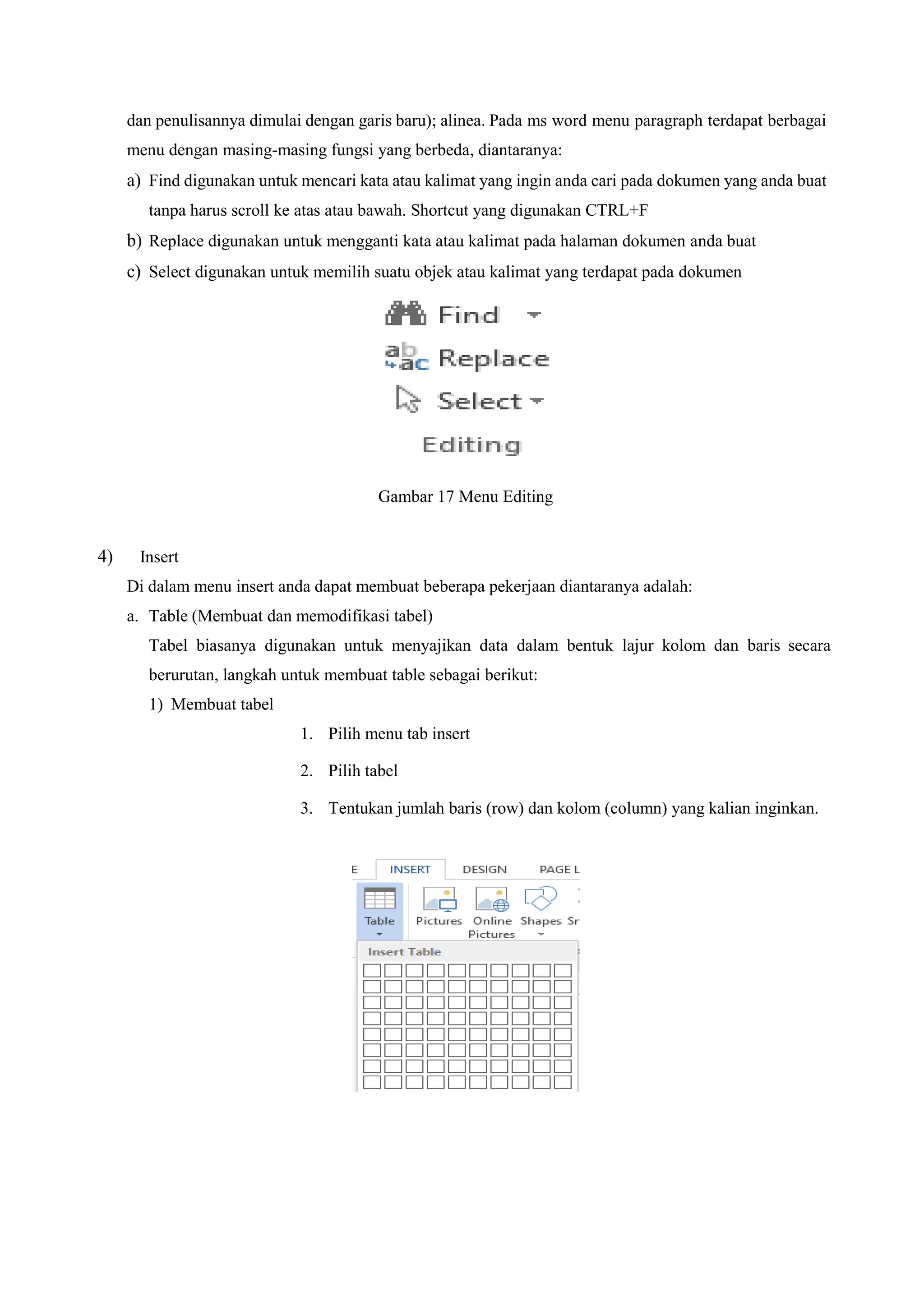 dan penulisannya dimulai dengan garis baru); alinea. Pada ms word menu paragraph terdapat berbagai
menu dengan masing-masing fungsi yang berbeda, diantaranya:
a) Find digunakan untuk mencari kata atau kalimat yang ingin anda cari pada dokumen yang anda buat
tanpa harus scroll ke atas atau bawah. Shortcut yang digunakan CTRL+F
b) Replace digunakan untuk mengganti kata atau kalimat pada halaman dokumen anda buat
c) Select digunakan untuk memilih suatu objek atau kalimat yang terdapat pada dokumen
Gambar 17 Menu Editing
4) Insert
Di dalam menu insert anda dapat membuat beberapa pekerjaan diantaranya adalah:
a. Table (Membuat dan memodifikasi tabel)
Tabel biasanya digunakan untuk menyajikan data dalam bentuk lajur kolom dan baris secara
berurutan, langkah untuk membuat table sebagai berikut:
1) Membuat tabel
1. Pilih menu tab insert
2. Pilih tabel
3. Tentukan jumlah baris (row) dan kolom (column) yang kalian inginkan.
 