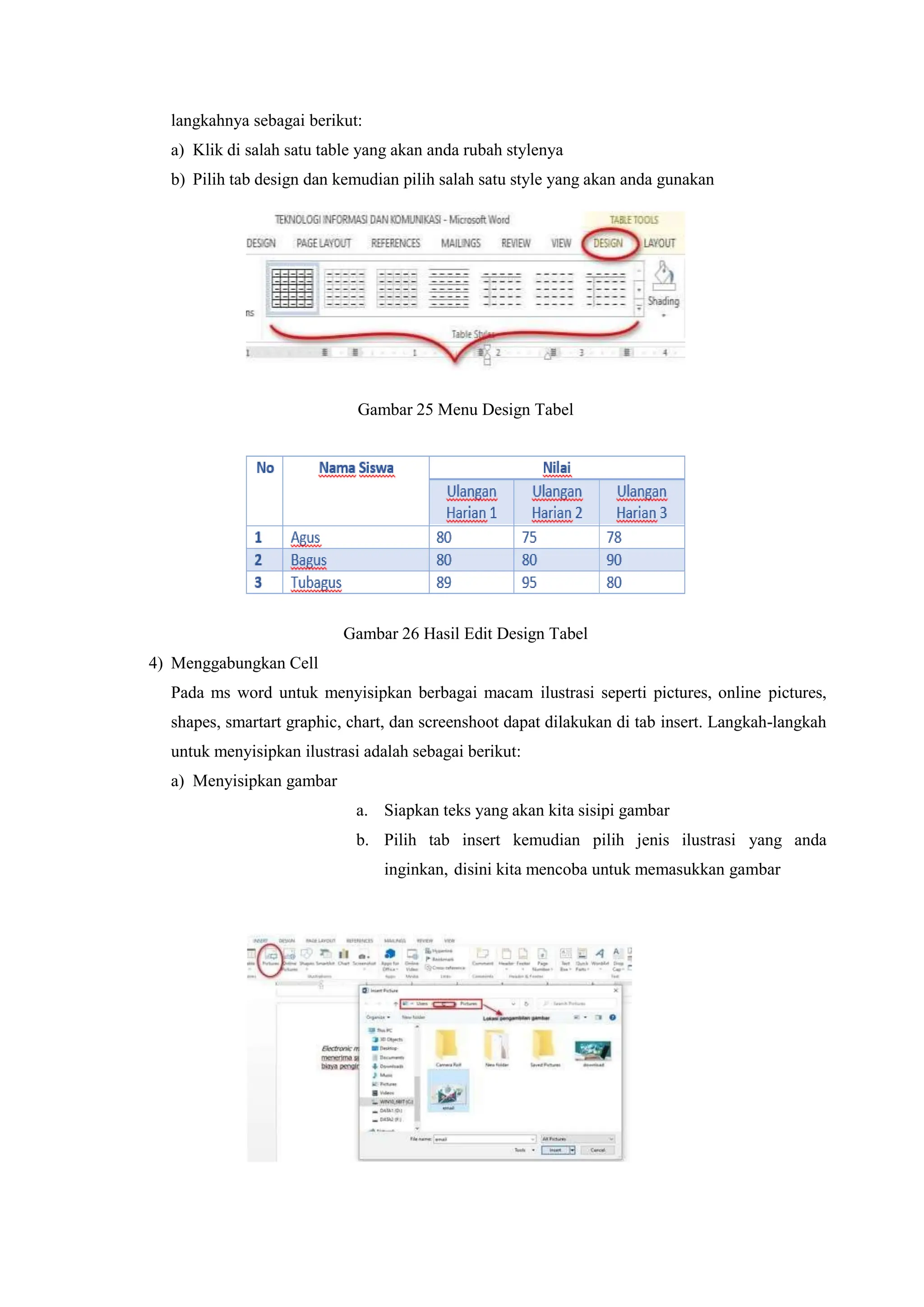 langkahnya sebagai berikut:
a) Klik di salah satu table yang akan anda rubah stylenya
b) Pilih tab design dan kemudian pilih salah satu style yang akan anda gunakan
Gambar 25 Menu Design Tabel
Gambar 26 Hasil Edit Design Tabel
4) Menggabungkan Cell
Pada ms word untuk menyisipkan berbagai macam ilustrasi seperti pictures, online pictures,
shapes, smartart graphic, chart, dan screenshoot dapat dilakukan di tab insert. Langkah-langkah
untuk menyisipkan ilustrasi adalah sebagai berikut:
a) Menyisipkan gambar
a. Siapkan teks yang akan kita sisipi gambar
b. Pilih tab insert kemudian pilih jenis ilustrasi yang anda
inginkan, disini kita mencoba untuk memasukkan gambar
 