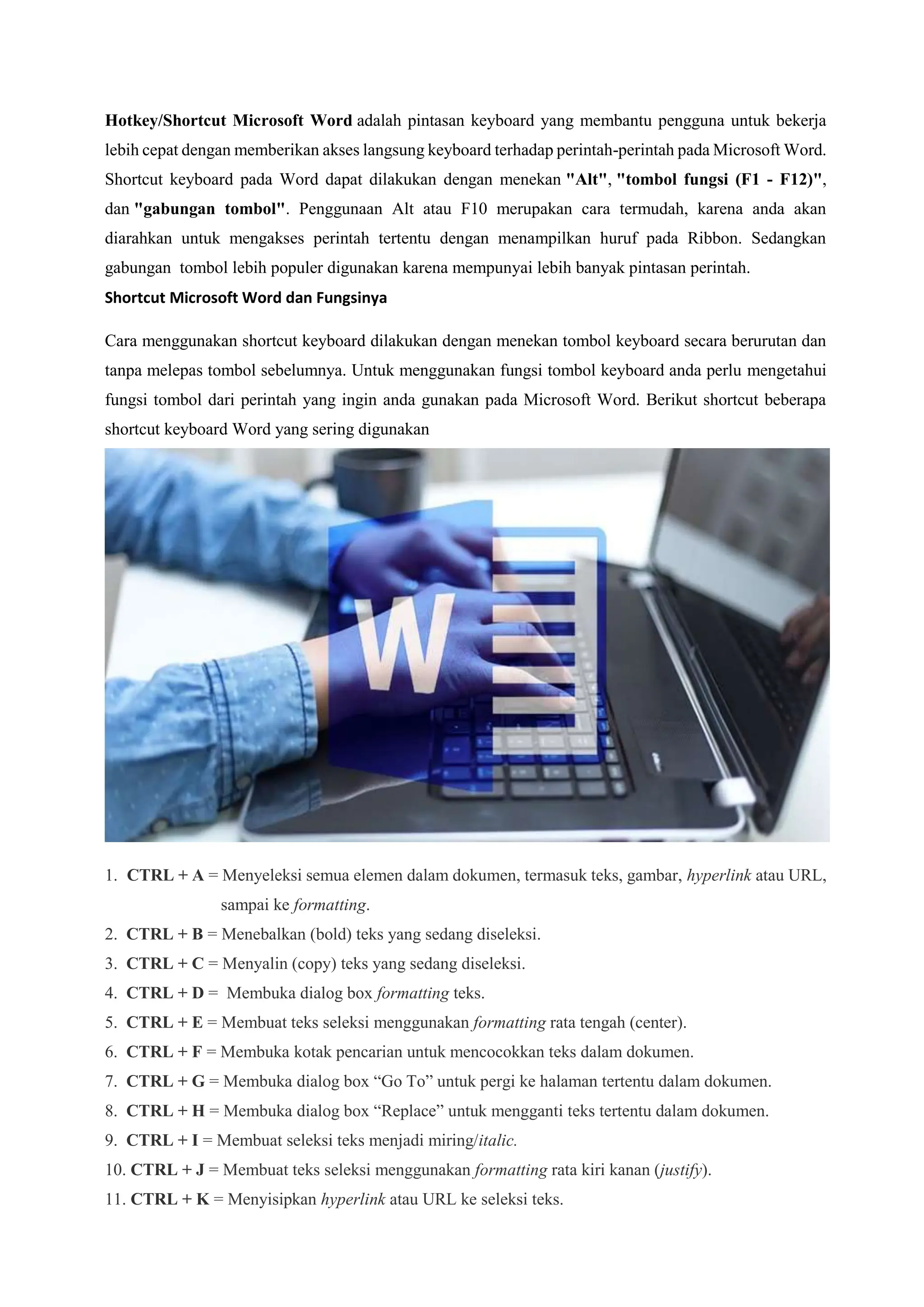 Hotkey/Shortcut Microsoft Word adalah pintasan keyboard yang membantu pengguna untuk bekerja
lebih cepat dengan memberikan akses langsung keyboard terhadap perintah-perintah pada Microsoft Word.
Shortcut keyboard pada Word dapat dilakukan dengan menekan "Alt", "tombol fungsi (F1 - F12)",
dan "gabungan tombol". Penggunaan Alt atau F10 merupakan cara termudah, karena anda akan
diarahkan untuk mengakses perintah tertentu dengan menampilkan huruf pada Ribbon. Sedangkan
gabungan tombol lebih populer digunakan karena mempunyai lebih banyak pintasan perintah.
Shortcut Microsoft Word dan Fungsinya
Cara menggunakan shortcut keyboard dilakukan dengan menekan tombol keyboard secara berurutan dan
tanpa melepas tombol sebelumnya. Untuk menggunakan fungsi tombol keyboard anda perlu mengetahui
fungsi tombol dari perintah yang ingin anda gunakan pada Microsoft Word. Berikut shortcut beberapa
shortcut keyboard Word yang sering digunakan
1. CTRL + A = Menyeleksi semua elemen dalam dokumen, termasuk teks, gambar, hyperlink atau URL,
sampai ke formatting.
2. CTRL + B = Menebalkan (bold) teks yang sedang diseleksi.
3. CTRL + C = Menyalin (copy) teks yang sedang diseleksi.
4. CTRL + D = Membuka dialog box formatting teks.
5. CTRL + E = Membuat teks seleksi menggunakan formatting rata tengah (center).
6. CTRL + F = Membuka kotak pencarian untuk mencocokkan teks dalam dokumen.
7. CTRL + G = Membuka dialog box “Go To” untuk pergi ke halaman tertentu dalam dokumen.
8. CTRL + H = Membuka dialog box “Replace” untuk mengganti teks tertentu dalam dokumen.
9. CTRL + I = Membuat seleksi teks menjadi miring/italic.
10. CTRL + J = Membuat teks seleksi menggunakan formatting rata kiri kanan (justify).
11. CTRL + K = Menyisipkan hyperlink atau URL ke seleksi teks.
 