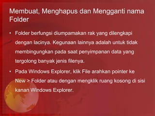 Membuat, Menghapus dan Mengganti nama
Folder
• Folder berfungsi diumpamakan rak yang dilengkapi
  dengan lacinya. Kegunaan lainnya adalah untuk tidak
  membingungkan pada saat penyimpanan data yang
  tergolong banyak jenis filenya.

• Pada Windows Explorer, klik File arahkan pointer ke
  New > Folder atau dengan mengklik ruang kosong di sisi
  kanan Windows Explorer.
 