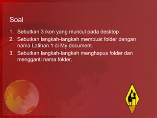Soal
1. Sebutkan 3 ikon yang muncul pada desktop
2. Sebutkan langkah-langkah membuat folder dengan
   nama Latihan 1 di My document.
3. Sebutkan langkah-langkah menghapus folder dan
   mengganti nama folder.
 