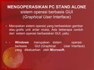 MENGOPERASIKAN PC STAND ALONE
     sistem operasi berbasis GUI
      (Graphical User Interface)

• Merupakan sistem operasi yang berbasiskan gambar
  atau grafis unit antar muka, Ada beberapa contoh
  dari sistem operasi berbasiskan GUI, yaitu :

• -   Windows     merupakan sistem        operasi
      berbasis    GUI (Graphical     User Interface)
      yang dikeluarkan oleh Microsoft.
 