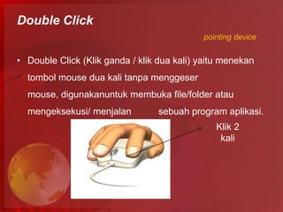 Double Click
                                            pointing device


• Double Click (Klik ganda / klik dua kali) yaitu menekan
  tombol mouse dua kali tanpa menggeser
  mouse, digunakanuntuk membuka file/folder atau
  mengeksekusi/ menjalan          sebuah program aplikasi.
                                               Klik 2
                                                kali
 