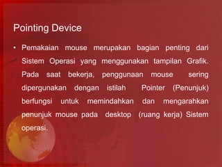 Pointing Device
• Pemakaian mouse merupakan bagian penting dari
  Sistem Operasi yang menggunakan tampilan Grafik.
  Pada   saat     bekerja,   penggunaan    mouse      sering
  dipergunakan     dengan     istilah   Pointer   (Penunjuk)
  berfungsi     untuk   memindahkan      dan   mengarahkan
  penunjuk mouse pada        desktop    (ruang kerja) Sistem
  operasi.
 