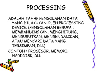 PROCESSING
ADALAH TAHAP PENGOLAHAN DATA
 YANG DILAKUKAN OLEH PROCESSING
 DEVICE. (PENGOLAHAN BERUPA :
 MEMBANDINGKAN, MENGHITUNG,
 MENGURUTKAN, MENGENDALIKAN,
 ATAU MENCARI DATA YANG
 TERSIMPAN, DLL)
CONTOH : PROSESOR, MEMORI,
 HARDDISK, DLL
 