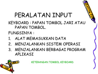 PERALATAN INPUT
KEYBOARD : PAPAN TOMBOL JARI ATAU
   PAPAN TOMBOL.
FUNGSINYA :
1. ALAT MEMASUKKAN DATA
2. MENJALANKAN SISTEM OPERASI
3. MENJALANKAN BERBAGAI PROGRAM
   APLIKASI
         KETERANGAN TOMBOL KEYBOARD
 