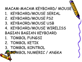 MACAM-MACAM KEYBOARD/ MOUSE :
1. KEYBOARD/MOUSE SERIAL
2. KEYBOARD/MOUSE PS2
3. KEYBAORD/MOUSE USB
4. KEYBOARD/MOUSE WIRELISS
BAGIAN BAGIAN KEYBOARD
1. TOMBOL FUNGSI
2. TOMBOL KETIK
3. TOMBOL KONTROL
4. TOMBOL NUMERIC / ANGKA
 
