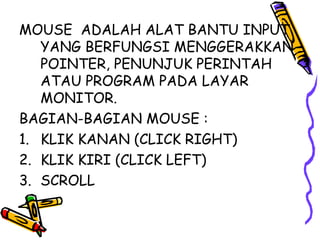 MOUSE ADALAH ALAT BANTU INPUT
   YANG BERFUNGSI MENGGERAKKAN
   POINTER, PENUNJUK PERINTAH
   ATAU PROGRAM PADA LAYAR
   MONITOR.
BAGIAN-BAGIAN MOUSE :
1. KLIK KANAN (CLICK RIGHT)
2. KLIK KIRI (CLICK LEFT)
3. SCROLL
 