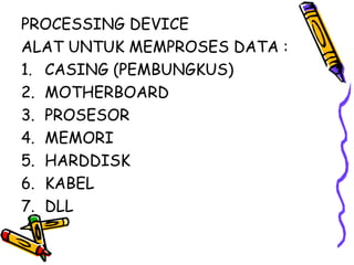 PROCESSING DEVICE
ALAT UNTUK MEMPROSES DATA :
1. CASING (PEMBUNGKUS)
2. MOTHERBOARD
3. PROSESOR
4. MEMORI
5. HARDDISK
6. KABEL
7. DLL
 