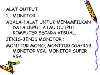ALAT OUTPUT
1. MONITOR
ADALAH ALAT UNTUK MENAMPILKAN
   DATA INPUT ATAU OUTPUT
   KOMPUTER SECARA VISUAL.
JENIS-JENIS MONITOR :
MONITOR MONO, MONITOR CGA/RGB,
   MONITOR VGA, MONITOR SUPER
   VGA
 