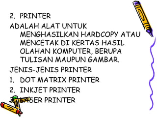 2. PRINTER
ADALAH ALAT UNTUK
   MENGHASILKAN HARDCOPY ATAU
   MENCETAK DI KERTAS HASIL
   OLAHAN KOMPUTER, BERUPA
   TULISAN MAUPUN GAMBAR.
JENIS-JENIS PRINTER
1. DOT MATRIX PRINTER
2. INKJET PRINTER
3. LASER PRINTER
 