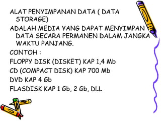 ALAT PENYIMPANAN DATA ( DATA
  STORAGE)
ADALAH MEDIA YANG DAPAT MENYIMPAN
  DATA SECARA PERMANEN DALAM JANGKA
  WAKTU PANJANG.
CONTOH :
FLOPPY DISK (DISKET) KAP 1,4 Mb
CD (COMPACT DISK) KAP 700 Mb
DVD KAP 4 Gb
FLASDISK KAP 1 Gb, 2 Gb, DLL
 