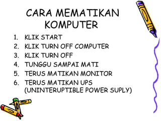 CARA MEMATIKAN
        KOMPUTER
1.   KLIK START
2.   KLIK TURN OFF COMPUTER
3.   KLIK TURN OFF
4.   TUNGGU SAMPAI MATI
5.   TERUS MATIKAN MONITOR
6.   TERUS MATIKAN UPS
     (UNINTERUPTIBLE POWER SUPLY)
 