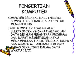 PENGERTIAN
      KOMPUTER
KOMPUTER BERASAL DARI INGGRIS
 COMPUTE YG BERARTI ALAT UNTUK
 MENGHITUNG.
JADI KOMPUTER ADALAH ALAT
 ELEKTRONIKA YG DAPAT MENGOLAH
 DATA DENGAN PERANTARA PROGRAM
 DAN DAPAT MEMBERIKAN ATAU
 MENAMPILKAN HASIL PENGOLAHANNYA
 DAN MAMPU MELAKUKAN BEBERAPA
 TUGAS SEKALIGUS DALAM SATU
 WAKTU ( I/O)
 